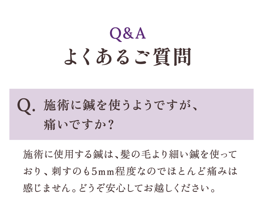 よくあるご質問 Q.施術に鍼を使うようですが、痛いですか？ A.施術には髪の毛より細い鍼を使っており、刺すのも5mm程度なのでほとんど痛みは感じません。