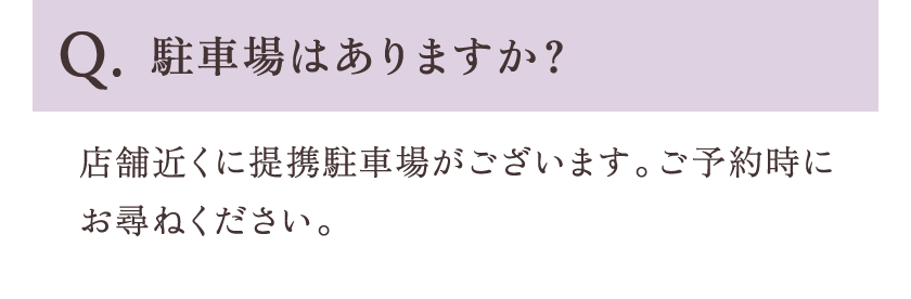 Q.駐車場はありますか？ A.店舗近くに提携駐車場がございます。ご予約時にお尋ねください。