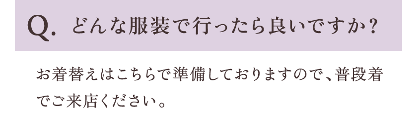 Q.どんな服装で行ったら良いですか？ A.お着替えはこちらで準備しておりますので、普段着でご来店ください。