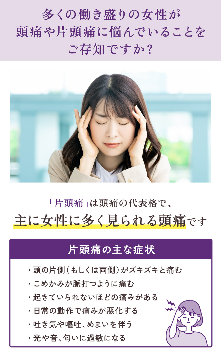 多くの働き盛りの女性が頭痛や片頭痛に悩んでいることをご存知ですか？ 「片頭痛」は頭痛の代表格で、主に女性に多く見られる頭痛です