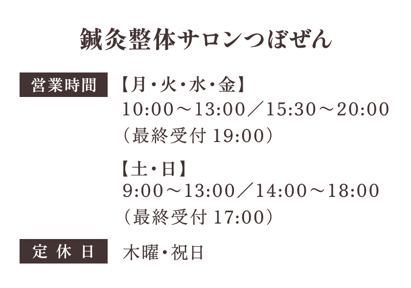 鍼灸整体サロンつぼぜん 営業時間 【月・火・水・金】10:00〜13:00／15:30〜20:00 【土・日】9:00〜13:00／14:00〜18:00 定休日：木曜・祝日