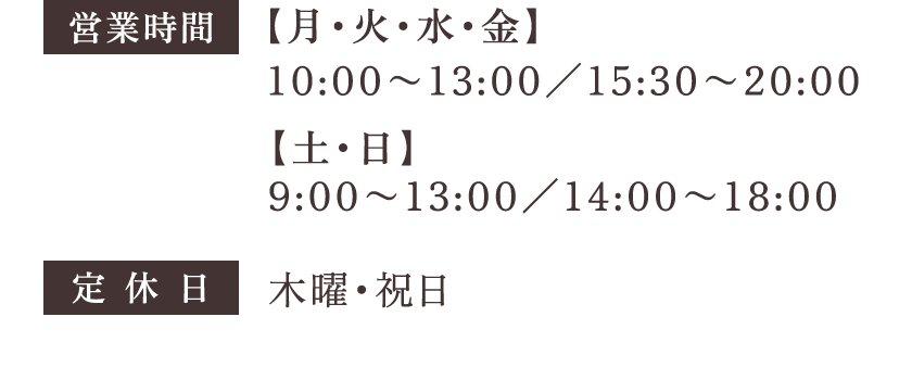 営業時間 【月・火・水・金】10:00〜13:00／15:30〜20:00 【土・日】9:00〜13:00／14:00〜18:00 定休日：木曜・祝日